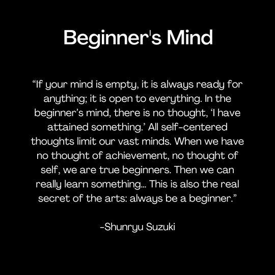 “If your mind is empty, it is always ready for anything; it is open to everything. In the beginner’s mind, there is no thought, ‘I have attained something.’ All self-centered thoughts limit our vast minds. When we have no thought of achievement, no thought